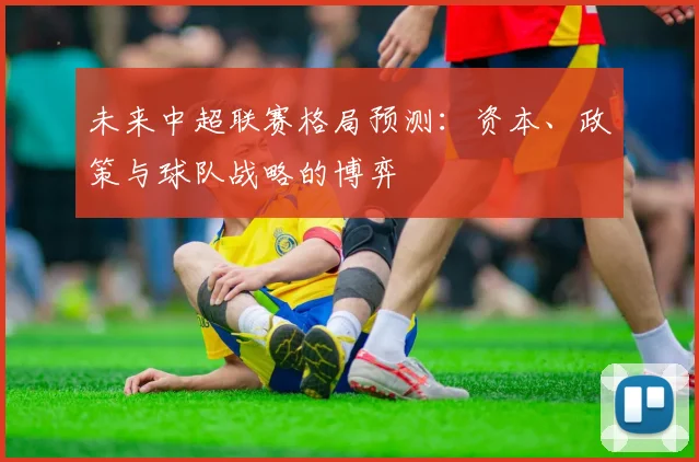 未来中超联赛格局预测：资本、政策与球队战略的博弈
