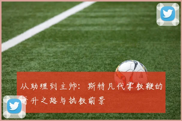 从助理到主帅：斯特凡代掌教鞭的晋升之路与执教前景