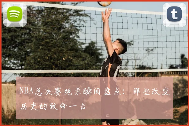 NBA总决赛绝杀瞬间盘点：那些改变历史的致命一击