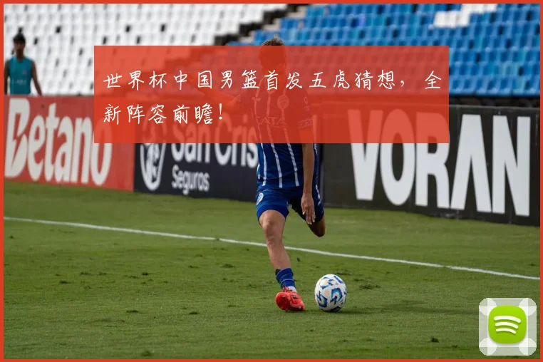世界杯中国男篮首发五虎猜想，全新阵容前瞻！