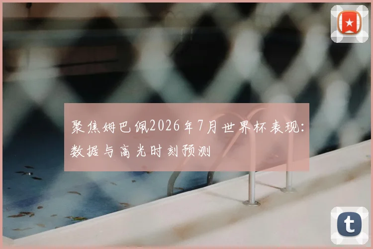 聚焦姆巴佩2026年7月世界杯表现：数据与高光时刻预测