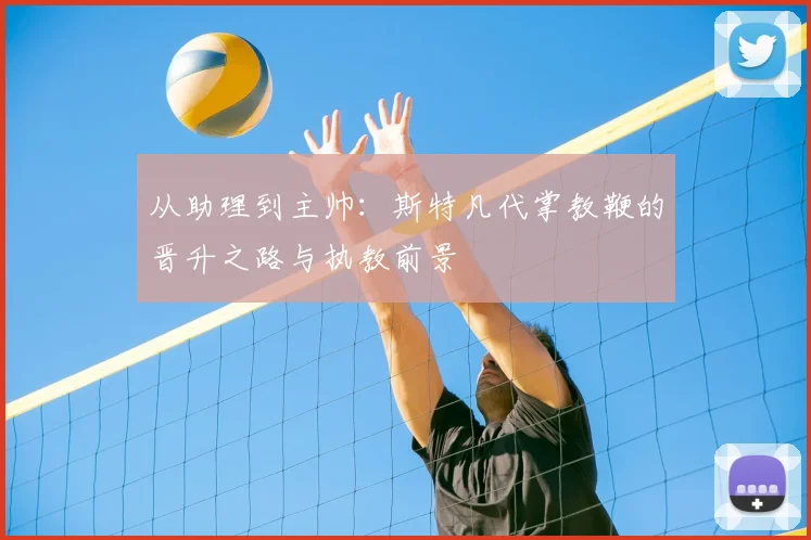 从助理到主帅：斯特凡代掌教鞭的晋升之路与执教前景