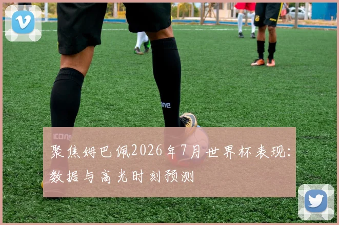 聚焦姆巴佩2026年7月世界杯表现：数据与高光时刻预测